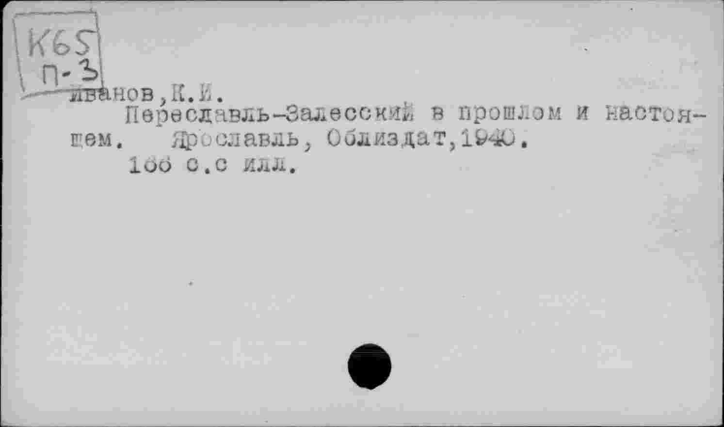 ﻿kGSl
п- Я
Ähob,K.K.
Переславль-Залесский в прошлом и настоя щем. Ярославль, 0близдат,1&4С>,
loo С.С ИЛЛ,